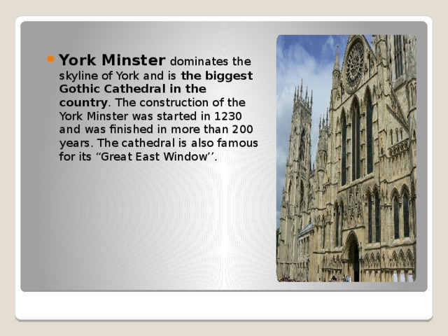 York Minster   dominates the skyline of York and is  the biggest Gothic Cathedral in the country . The construction of the York Minster was started in 1230 and was finished in more than 200 years. The cathedral is also famous for its “Great East Window’’.