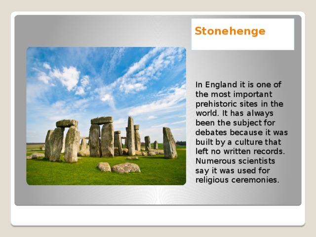 Stonehenge    In England it is one of the most important prehistoric sites in the world. It has always been the subject for debates because it was built by a culture that left no written records. Numerous scientists say it was used for religious ceremonies.