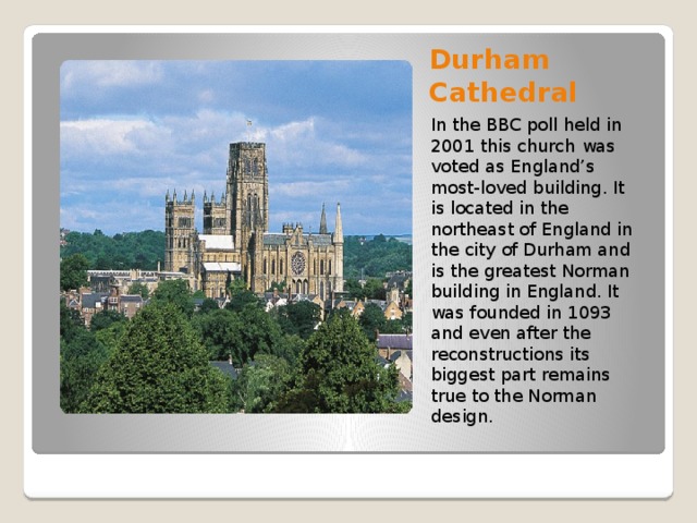 Durham Cathedral In the BBC poll held in 2001 this church   was voted as England’s most-loved building. It is located in the northeast of England in the city of Durham and is the greatest Norman building in England. It was founded in 1093 and even after the reconstructions its biggest part remains true to the Norman design.