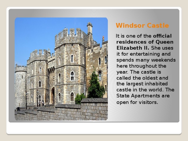 Windsor Castle  It is one of the  official residences of Queen Elizabeth II.  She uses it for entertaining and spends many weekends here throughout the year. The castle is called the oldest and the largest inhabited castle in the world. The State Apartments are open for visitors .