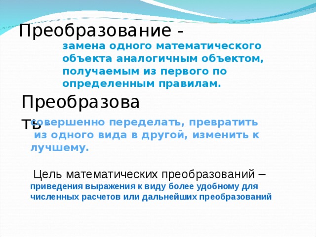 Преобразование - замена одного математического объекта  аналогичным объектом, получаемым из первого по определенным правилам. Преобразовать  - совершенно переделать, превратить  из одного вида в другой, изменить к лучшему.  Цель математических преобразований – приведения выражения к виду более удобному для численных расчетов или дальнейших преобразований