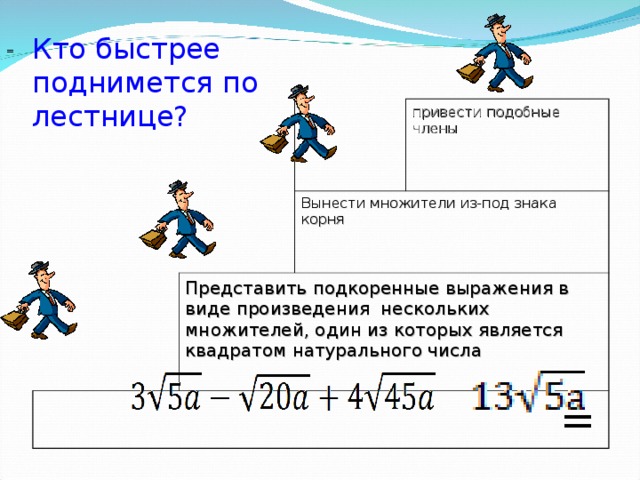 Кто быстрее поднимется по лестнице? = Вынести множители из-под знака корня Представить подкоренные выражения в виде произведения нескольких множителей, один из которых является квадратом натурального числа привести подобные члены    =