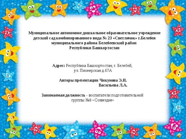 Адрес: Республика Башкортостан, г. Белебей, ул. Пионерская д.67А  Авторы презентации Чикунова Э.И.  Васильева Л.А. Занимаемая должность - воспитатели подготовительной группы №8 «Созвездие»                 Муниципальное автономное дошкольное образовательное учреждение детский сад комбинированного вида № 23 «Светлячок» г.Белебея муниципального района Белебеевский район Республики Башкортостан