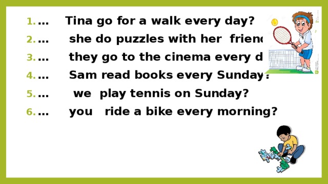… Tina go for a walk every day? … she do puzzles with her friends? … they go to the cinema every day? … Sam read books every Sunday? … we play tennis on Sunday? … you ride a bike every morning?