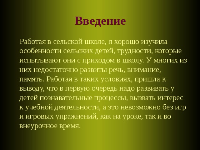 Введение  Работая в сельской школе, я хорошо изучила особенности сельских детей, трудности, которые испытывают они с приходом в школу. У многих из них недостаточно развиты речь, внимание, память. Работая в таких условиях, пришла к выводу, что в первую очередь надо развивать у детей познавательные процессы, вызвать интерес к учебной деятельности, а это невозможно без игр и игровых упражнений, как на уроке, так и во внеурочное время.