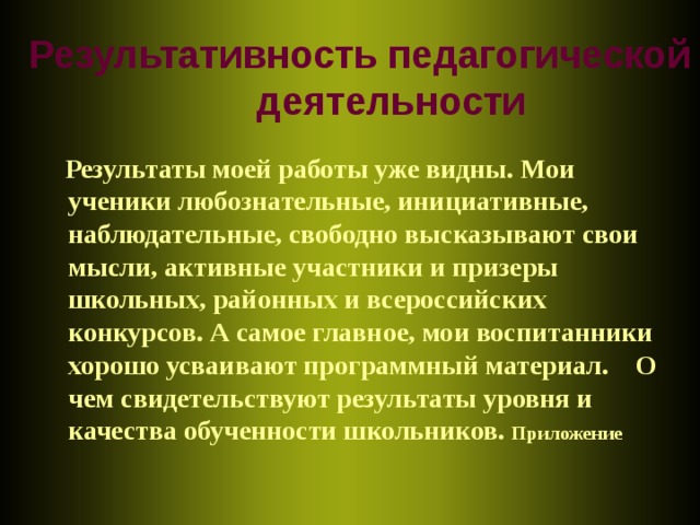 Результативность педагогической деятельности  Результаты моей работы уже видны. Мои ученики любознательные, инициативные, наблюдательные, свободно высказывают свои мысли, активные участники и призеры школьных, районных и всероссийских конкурсов. А самое главное, мои воспитанники хорошо усваивают программный материал. О чем свидетельствуют результаты уровня и качества обученности школьников. Приложение