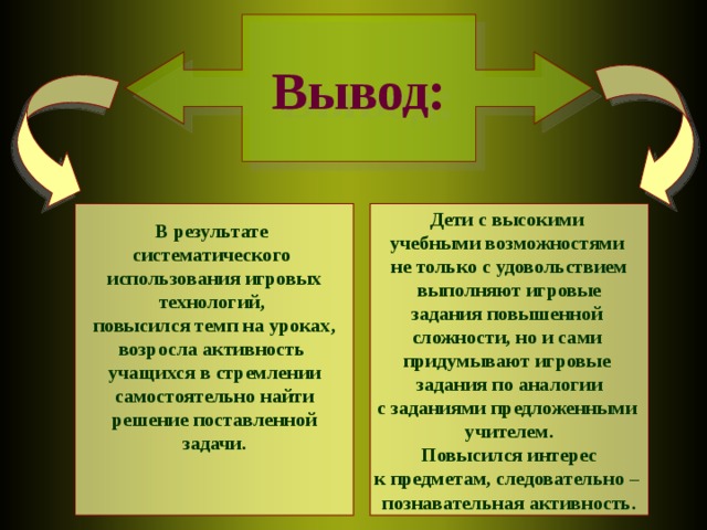 Вывод: Дети с высокими учебными возможностями не только с удовольствием выполняют игровые задания повышенной сложности, но и сами придумывают игровые задания по аналогии с заданиями предложенными учителем.  Повысился интерес к предметам, следовательно – познавательная активность. В результате систематического использования игровых технологий, повысился темп на уроках, возросла активность учащихся в стремлении самостоятельно найти решение поставленной задачи.