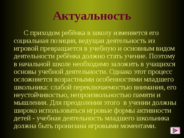 Актуальность  С приходом ребёнка в школу изменяется его социальная позиция, ведущая деятельность из игровой превращается в учебную и основным видом деятельности ребёнка должно стать учение. Поэтому в начальной школе необходимо заложить в учащихся основы учебной деятельности. Однако этот процесс осложняется возрастными особенностями младшего школьника: слабой переключаемостью внимания, его неустойчивостью, непроизвольностью памяти и мышления. Для преодоления этого в учении должны широко использоваться игровые формы активности детей - учебная деятельность младшего школьника должна быть пронизана игровыми моментами.