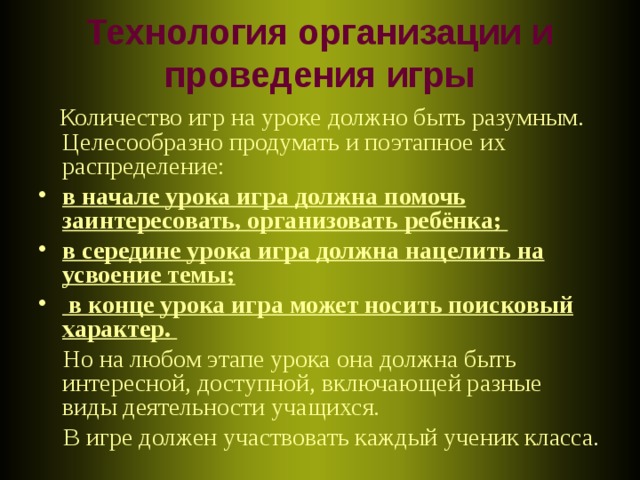 Технология организации и проведения игры  Количество игр на уроке должно быть разумным. Целесообразно продумать и поэтапное их распределение: в начале урока игра должна помочь заинтересовать, организовать ребёнка; в середине урока игра должна нацелить на усвоение темы;  в конце урока игра может носить поисковый характер.  Но на любом этапе урока она должна быть интересной, доступной, включающей разные виды деятельности учащихся.  В игре должен участвовать каждый ученик класса.