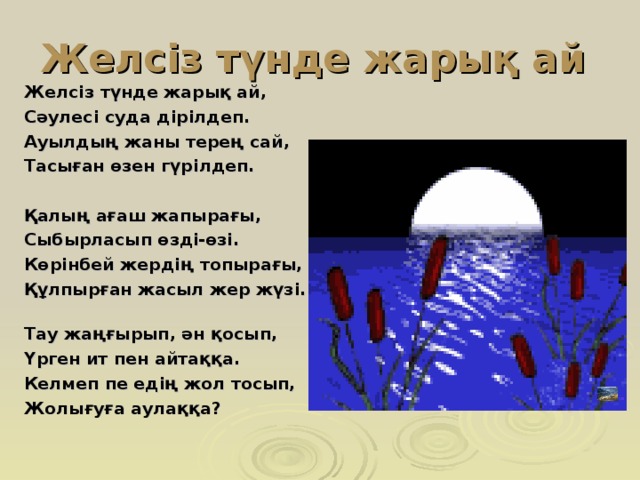 Желсіз түнде жарық ай Желсіз түнде жарық ай, Сәулесі суда дірілдеп. Ауылдың жаны терең сай, Тасыған өзен гүрілдеп.  Қалың ағаш жапырағы, Сыбырласып өзді-өзі. Көрінбей жердің топырағы, Құлпырған жасыл жер жүзі.   Тау жаңғырып, ән қосып, Үрген ит пен айтаққа. Келмеп пе едің жол тосып, Жолығуға аулаққа?