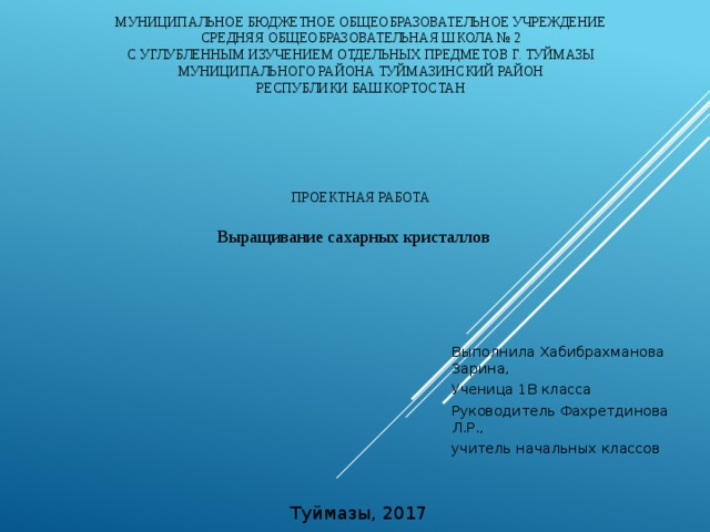 Муниципальное бюджетное общеобразовательное учреждение  средняя общеобразовательная школа № 2  с углубленным изучением отдельных предметов г. Туймазы  муниципального района Туймазинский район  Республики Башкортостан   Проектная работа   Выращивание сахарных кристаллов Выполнила Хабибрахманова Зарина, Ученица 1В класса Руководитель Фахретдинова Л.Р., учитель начальных классов   Туймазы, 2017