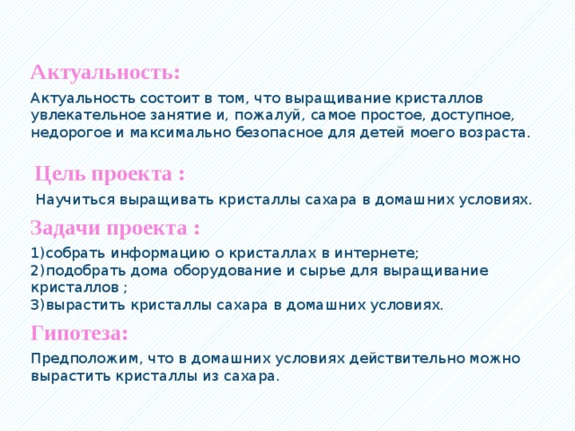 Актуальность: Актуальность состоит в том, что выращивание кристаллов увлекательное занятие и, пожалуй, самое простое, доступное, недорогое и максимально безопасное для детей моего возраста.    Цель проекта :   Научиться выращивать кристаллы сахара в домашних условиях. Задачи проекта : 1)собрать информацию о кристаллах в интернете;  2)подобрать дома оборудование и сырье для выращивание кристаллов ;  3)вырастить кристаллы сахара в домашних условиях. Гипотеза: Предположим, что в домашних условиях действительно можно вырастить кристаллы из сахара.