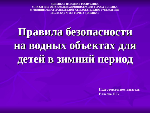 ДОНЕЦКАЯ НАРОДНАЯ РЕСПУБЛИКА УПРАВЛЕНИЕ ОБРАЗОВАНИЯ АДМИНИСТРАЦИИ ГОРОДА ДОНЕЦКА МУНИЦИПАЛЬНОЕ ДОШКОЛЬНОЕ ОБРАЗОВАТЕЛЬНОЕ УЧРЕЖДЕНИЕ « ЯСЛИ-САД № 303 ГОРОДА ДОНЕЦКА » Правила безопасности на водных объектах для детей в зимний период Подготовила воспитатель Валеева Н.В.