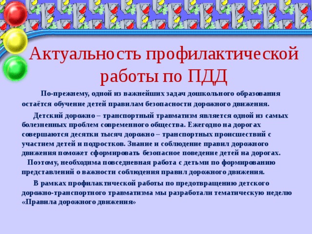 Актуальность профилактической работы по ПДД  По-прежнему, одной из важнейших задач дошкольного образования остаётся обучение детей правилам безопасности дорожного движения.  Детский дорожно – транспортный травматизм является одной из самых болезненных проблем современного общества. Ежегодно на дорогах совершаются десятки тысяч дорожно – транспортных происшествий с участием детей и подростков. Знание и соблюдение правил дорожного движения поможет сформировать безопасное поведение детей на дорогах. Поэтому, необходима повседневная работа с детьми по формированию представлений о важности соблюдения правил дорожного движения.  В рамках профилактической работы по предотвращению детского дорожно-транспортного травматизма мы разработали тематическую неделю «Правила дорожного движения»