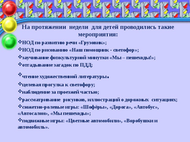 На протяжении недели для детей проводились такие мероприятия: НОД по развитию речи «Грузовик»; НОД по рисованию «Наш помощник - светофор»; заучивание физкультурной минутки «Мы – пешеходы!»; отгадывание загадок по ПДД; чтение художественной литературы . целевая прогулка к светофору; наблюдение за проезжей частью; рассматривание рисунков, иллюстраций о дорожных ситуациях; сюжетно-ролевые игры: «Шофёры», «Дорога», «Автобус», «Автосалон», «Мы пешеходы»; подвижные игры: «Цветные автомобили», «Воробушки и автомобиль».