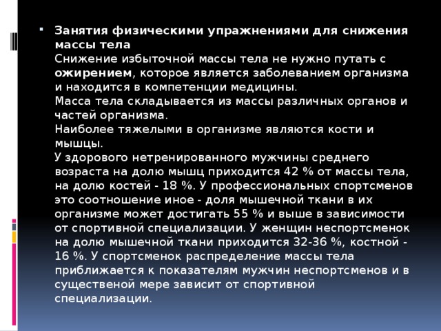 Занятия физическими упражнениями для снижения массы тела  Снижение избыточной массы тела не нужно путать с ожирением , которое является заболеванием организма и находится в компетенции медицины.  Масса тела складывается из массы различных органов и частей организма.  Наиболее тяжелыми в организме являются кости и мышцы.  У здорового нетренированного мужчины среднего возраста на долю мышц приходится 42 % от массы тела, на долю костей - 18 %. У профессиональных спортсменов это соотношение иное - доля мышечной ткани в их организме может достигать 55 % и выше в зависимости от спортивной специализации. У женщин неспортсменок на долю мышечной ткани приходится 32-36 %, костной - 16 %. У спортсменок распределение массы тела приближается к показателям мужчин неспортсменов и в существеной мере зависит от спортивной специализации.