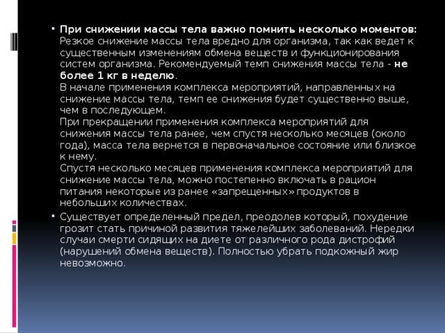 При снижении массы тела важно помнить несколько моментов:  Резкое снижение массы тела вредно для организма, так как ведет к существенным изменениям обмена веществ и функционирования систем организма. Рекомендуемый темп снижения массы тела - не более 1 кг в неделю .  В начале применения комплекса мероприятий, направленных на снижение массы тела, темп ее снижения будет существенно выше, чем в последующем.  При прекращении применения комплекса мероприятий для снижения массы тела ранее, чем спустя несколько месяцев (около года), масса тела вернется в первоначальное состояние или близкое к нему.  Спустя несколько месяцев применения комплекса мероприятий для снижение массы тела, можно постепенно включать в рацион питания некоторые из ранее «запрещенных» продуктов в небольших количествах. Существует определенный предел, преодолев который, похудение грозит стать причиной развития тяжелейших заболеваний. Нередки случаи смерти сидящих на диете от различного рода дистрофий (нарушений обмена веществ). Полностью убрать подкожный жир невозможно.