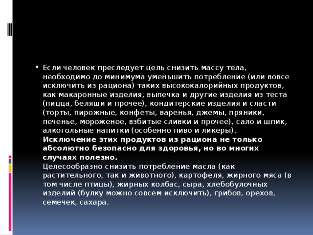 Если человек преследует цель снизить массу тела, необходимо до минимума уменьшить потребление (или вовсе исключить из рациона) таких высококалорийных продуктов, как макаронные изделия, выпечка и другие изделия из теста (пицца, беляши и прочее), кондитерские изделия и сласти (торты, пирожные, конфеты, варенья, джемы, пряники, печенье, мороженое, взбитые сливки и прочее), сало и шпик, алкогольные напитки (особенно пиво и ликеры).   Исключение этих продуктов из рациона не только абсолютно безопасно для здоровья, но во многих случаях полезно.  Целесообразно снизить потребление масла (как растительного, так и животного), картофеля, жирного мяса (в том числе птицы), жирных колбас, сыра, хлебобулочных изделий (булку можно совсем исключить), грибов, орехов, семечек, сахара.