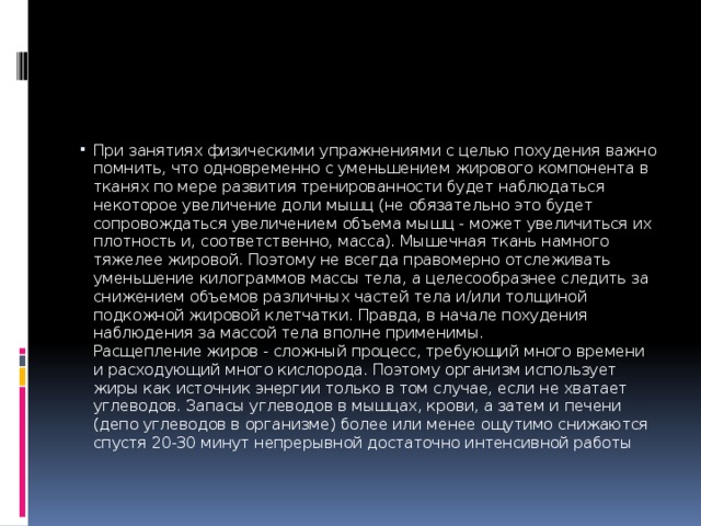 При занятиях физическими упражнениями с целью похудения важно помнить, что одновременно с уменьшением жирового компонента в тканях по мере развития тренированности будет наблюдаться некоторое увеличение доли мышц (не обязательно это будет сопровождаться увеличением объема мышц - может увеличиться их плотность и, соответственно, масса). Мышечная ткань намного тяжелее жировой. Поэтому не всегда правомерно отслеживать уменьшение килограммов массы тела, а целесообразнее следить за снижением объемов различных частей тела и/или толщиной подкожной жировой клетчатки. Правда, в начале похудения наблюдения за массой тела вполне применимы.  Расщепление жиров - сложный процесс, требующий много времени и расходующий много кислорода. Поэтому организм использует жиры как источник энергии только в том случае, если не хватает углеводов. Запасы углеводов в мышцах, крови, а затем и печени (депо углеводов в организме) более или менее ощутимо снижаются спустя 20-30 минут непрерывной достаточно интенсивной работы