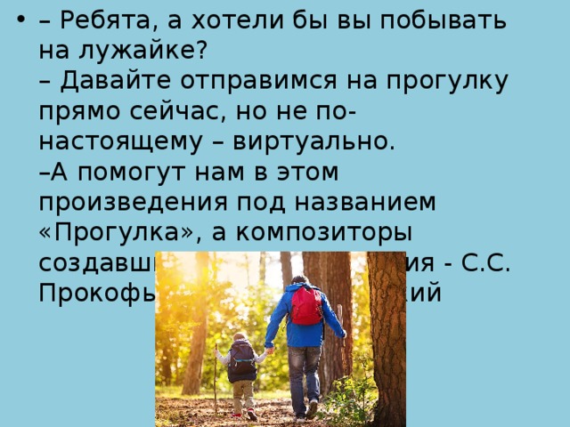 – Ребята, а хотели бы вы побывать на лужайке?  – Давайте отправимся на прогулку прямо сейчас, но не по-настоящему – виртуально.   –А помогут нам в этом произведения под названием «Прогулка», а композиторы создавшие эти произведения - С.С. Прокофьев и М.П. Мусоргский