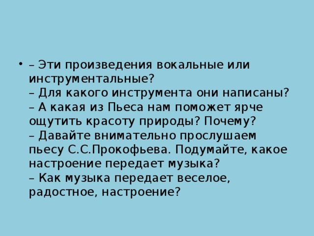 – Эти произведения вокальные или инструментальные?  – Для какого инструмента они написаны?  – А какая из Пьеса нам поможет ярче ощутить красоту природы? Почему?  – Давайте внимательно прослушаем пьесу С.С.Прокофьева. Подумайте, какое настроение передает музыка?  – Как музыка передает веселое, радостное, настроение? 