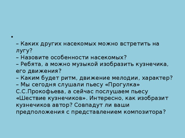 – Каких других насекомых можно встретить на лугу?  – Назовите особенности насекомых?   – Ребята, а можно музыкой изобразить кузнечика, его движения?   – Каким будет ритм, движение мелодии, характер?  – Мы сегодня слушали пьесу «Прогулка» С.С.Прокофьева, а сейчас послушаем пьесу «Шествие кузнечиков». Интересно, как изобразит кузнечиков автор? Совпадут ли ваши предположения с представлением композитора?