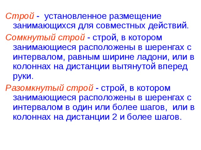 Строй - установленное размещение занимающихся для совместных действий. Сомкнутый строй - строй, в котором занимающиеся расположены в шеренгах с интервалом, равным ширине ладони, или в колоннах на дистанции вытянутой вперед руки. Разомкнутый строй - строй, в котором занимающиеся расположены в шеренгах с интервалом в один или более шагов, или в колоннах на дистанции 2 и более шагов.