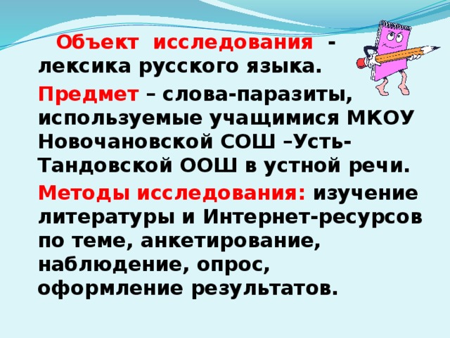 Объект исследования - лексика русского языка.   Предмет – слова-паразиты, используемые учащимися МКОУ Новочановской СОШ –Усть-Тандовской ООШ в устной речи.   Методы исследования: изучение литературы и Интернет-ресурсов по теме, анкетирование, наблюдение, опрос, оформление результатов.