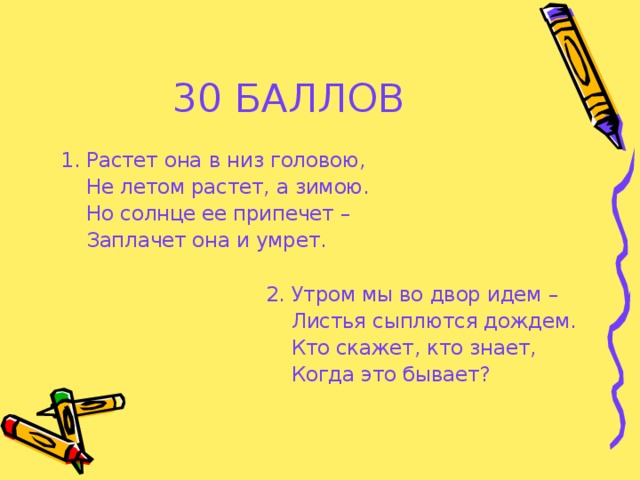 30 БАЛЛОВ  1. Растет она в низ головою,  Не летом растет, а зимою.  Но солнце ее припечет –  Заплачет она и умрет.  2. Утром мы во двор идем –  Листья сыплются дождем.  Кто скажет, кто знает,  Когда это бывает?