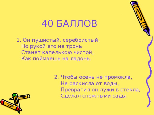 40 БАЛЛОВ  1. Он пушистый, серебристый,  Но рукой его не тронь  Станет капелькою чистой,  Как поймаешь на ладонь.  2. Чтобы осень не промокла,  Не раскисла от воды,  Превратил он лужи в стекла,  Сделал снежными сады.