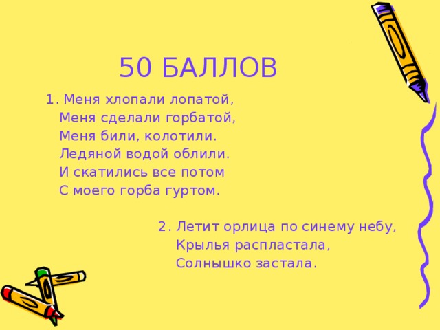 50 БАЛЛОВ  1. Меня хлопали лопатой,  Меня сделали горбатой,  Меня били, колотили.  Ледяной водой облили.  И скатились все потом  С моего горба гуртом.  2. Летит орлица по синему небу,  Крылья распластала,  Солнышко застала.