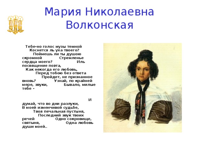 Мария Николаевна Волконская     Тебе-но голос музы темной Коснется ль уха твоего? Поймешь ли ты душою скромной Стремленье сердца моего? Иль посвящение поэта, Как некогда его любовь, Перед тобою без ответа Пройдет, не признанное вновь? Узнай, по крайней мере, звуки, Бывало, милые тебе - И думай, что во дни разлуки, В моей изменчивой судьбе, Твоя печальная пустыня, Последний звук твоих речей Одно сокровище, святыня, Одна любовь души моей. .