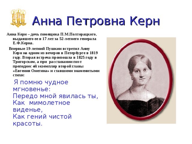 Анна Петровна  Керн Анна Керн – дочь помещика П.М.Полторацкого, выдавшего ее в 17 лет за 52-летнего генерала Е.Ф.Керна.  Впервые 19-летний Пушкин встретил Анну Керн на одном из вечеров в Петербурге в 1819 году. Вторая встреча произошла в 1825 году в Тригорском, а при расставании поэт преподнес ей экземпляр второй главы «Евгения Онегина» и ставшими знаменитыми стихи:    Я помню чудное мгновенье:  Передо мной явилась ты,  Как мимолетное виденье,  Как гений чистой красоты.