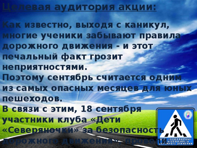 Целевая аудитория акции: Как известно, выходя с каникул, многие ученики забывают правила дорожного движения - и этот печальный факт грозит неприятностями.  Поэтому сентябрь считается одним из самых опасных месяцев для юных пешеходов.  В связи с этим, 18 сентября участники клуба «Дети «Северяночки» за безопасность дорожного движения», провели акцию среди юных пешеходов.