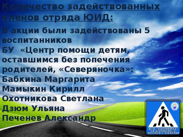 Количество задействованных членов отряда ЮИД: В акции были задействованы 5 воспитанников  БУ «Центр помощи детям, оставшимся без попечения родителей, «Северяночка»:  Бабкина Маргарита  Мамыкин Кирилл  Охотникова Светлана  Дзюм Ульяна  Печенев Александр