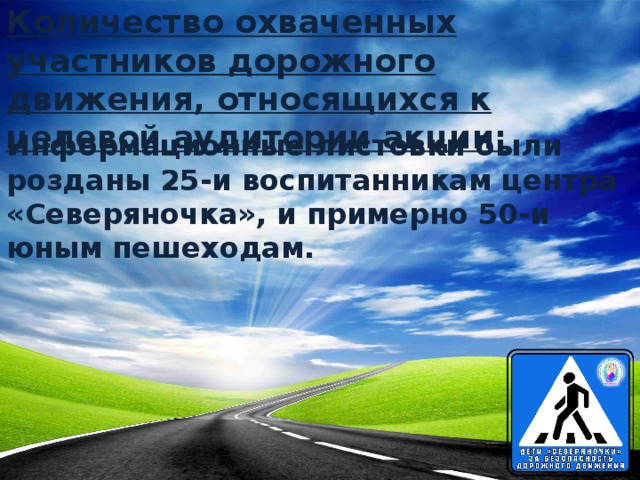 Количество охваченных участников дорожного движения, относящихся к целевой аудитории акции: Информационные листовки были розданы 25-и воспитанникам центра «Северяночка», и примерно 50-и юным пешеходам.