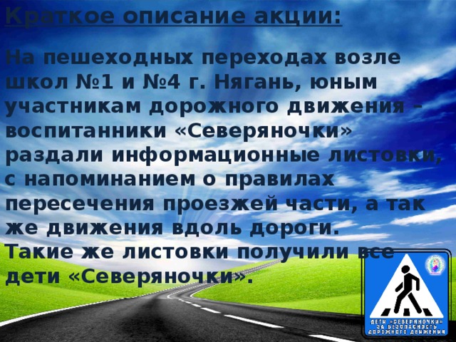 Краткое описание акции: На пешеходных переходах возле школ №1 и №4 г. Нягань, юным участникам дорожного движения – воспитанники «Северяночки» раздали информационные листовки, с напоминанием о правилах пересечения проезжей части, а так же движения вдоль дороги.  Такие же листовки получили все дети «Северяночки».