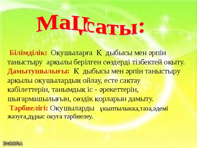 Білімділік:  Оқушыларға Қ дыбысы мен әрпін таныстыру арқылы берілген сөздерді тізбектей оқыту. Дамытушылығы:  Қ дыбысы мен әрпін таныстыру арқылы оқушылардың ойлау, есте сақтау қабілеттерін, танымдық іс - әрекеттерін, шығармашылығын, сөздік қорларын дамыту.  Тәрбиелігі:  Оқушыларды    ұ қыптылыққа,таза,әдемі жазуға,дұрыс оқуға тәрбиелеу.