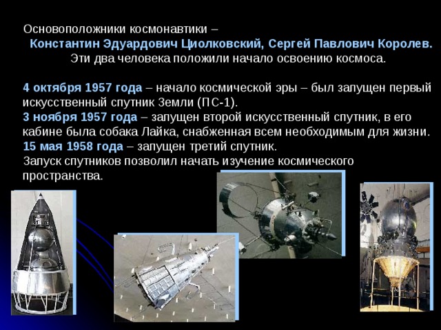 Основоположники космонавтики –  Константин Эдуардович Циолковский, Сергей Павлович Королев.   Эти два человека положили начало освоению космоса.   4 октября 1957 года – начало космической эры – был запущен первый искусственный спутник Земли (ПС-1).  3 ноября 1957 года – запущен второй искусственный спутник, в его кабине была собака Лайка, снабженная всем необходимым для жизни.  15 мая 1958 года – запущен третий спутник.  Запуск спутников позволил начать изучение космического пространства.