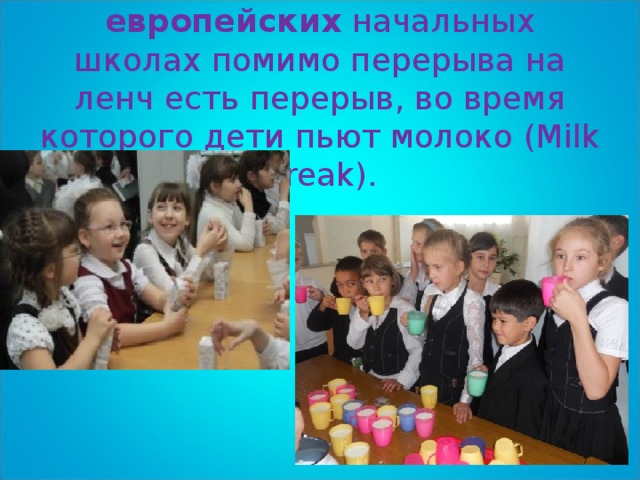 Во многих  европейских  начальных школах помимо перерыва на ленч есть перерыв, во время которого дети пьют молоко (Milk Break).