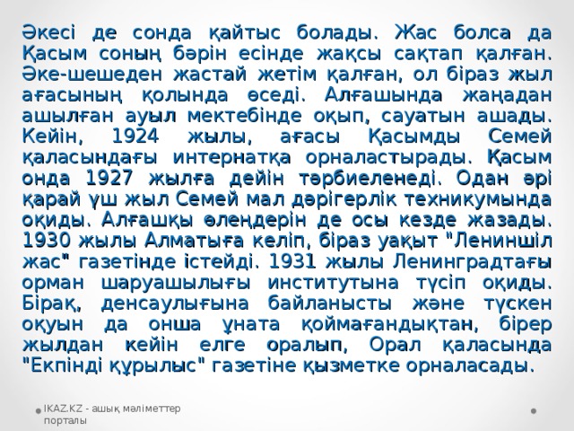 Әкесі де сонда қайтыс болады. Жас болса да Қасым соның бәрін есінде жақсы сақтап қалған. Әке-шешеден жастай жетім қалған, ол біраз жыл ағасының қолында өседі. Алғашында жаңадан ашылған ауыл мектебінде оқып, сауатын ашады. Кейін, 1924 жылы, ағасы Қасымды Семей қаласындағы интернатқа орналастырады. Қасым онда 1927 жылға дейін тәрбиеленеді. Одан әрі қарай үш жыл Семей мал дәрігерлік техникумында оқиды. Алғашқы өлеңдерін де осы кезде жазады. 1930 жылы Алматыға келіп, біраз уақыт 