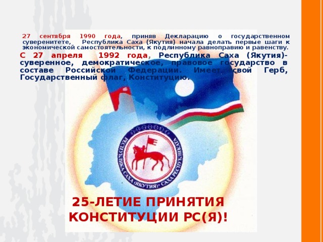 27 сентября 1990 года , приняв Декларацию о государственном суверенитете, Республика Саха (Якутия) начала делать первые шаги к экономической самостоятельности, к подлинному равноправию и равенству. С 27 апреля 1992 года , Республика Саха (Якутия)- суверенное, демократическое, правовое государство в составе Российской Федерации. Имеет свой Герб, Государственный флаг, Конституцию. 25-ЛЕТИЕ ПРИНЯТИЯ КОНСТИТУЦИИ РС(Я)!