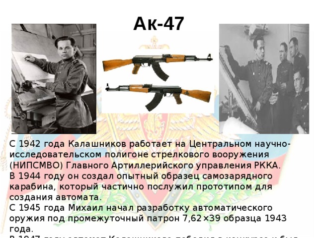 Ак-47 С 1942 года Калашников работает на Центральном научно-исследовательском полигоне стрелкового вооружения (НИПСМВО) Главного Артиллерийского управления РККА. В 1944 году он создал опытный образец самозарядного карабина, который частично послужил прототипом для создания автомата. С 1945 года Михаил начал разработку автоматического оружия под промежуточный патрон 7,62×39 образца 1943 года. В 1947 году автомат Калашникова победил в конкурсе и был принят на вооружение.
