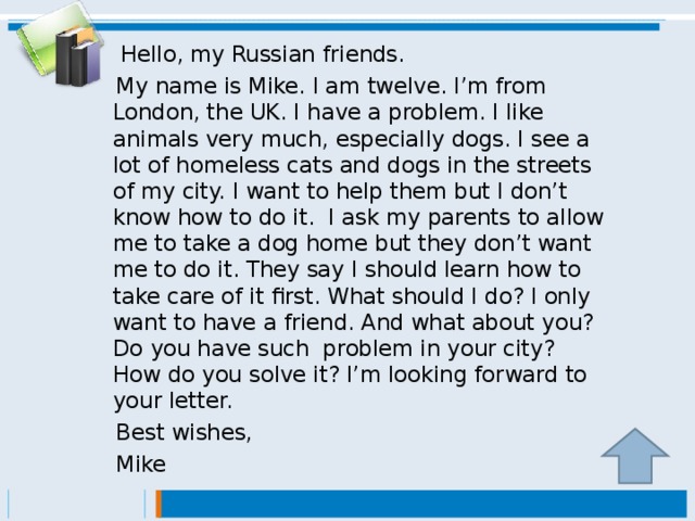 Hello, my Russian friends.  My name is Mike. I am twelve. I’m from London, the UK. I have a problem. I like animals very much, especially dogs. I see a lot of homeless cats and dogs in the streets of my city. I want to help them but I don’t know how to do it. I ask my parents  to allow me to take a dog home but they don’t want me to do it. They say I should learn how to take care of it first. What should I do? I only want to have a friend. And what about you? Do you have such problem in your city? How do you solve it? I’m looking forward to your letter.  Best wishes,   Mike
