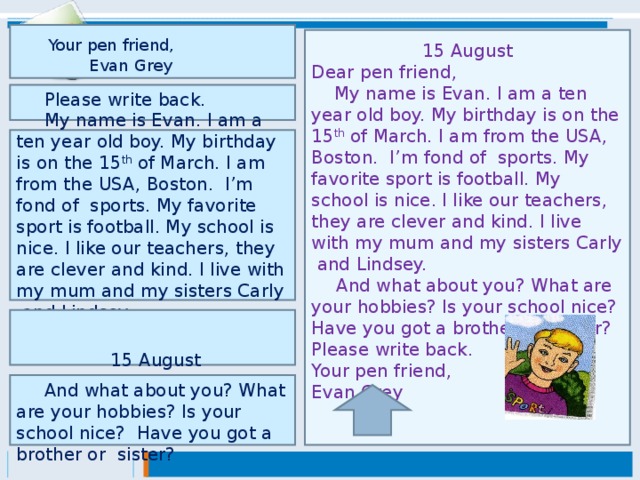 Your pen friend, Evan Grey  15 August Dear pen friend,  My name is Evan. I am a ten year old boy. My birthday is on the 15 th of March. I am from the USA, Boston. I’m fond of sports. My favorite sport is football. My school is nice. I like our teachers, they are clever and kind. I live with my mum and my sisters Carly and Lindsey.  And what about you? What are your hobbies? Is your school nice? Have you got a brother or sister? Please write back. Your pen friend, Evan Grey  Please write back.   My name is Evan. I am a ten year old boy. My birthday is on the 15 th of March. I am from the USA, Boston. I’m fond of sports. My favorite sport is football. My school is nice. I like our teachers, they are clever and kind. I live with my mum and my sisters Carly and Lindsey.     15 August Dear pen friend,  And what about you? What are your hobbies? Is your school nice? Have you got a brother or sister?