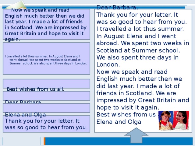 Dear Barbara, Thank you for your letter. It was so good to hear from you. I travelled a lot thus summer. In August Elena and I went abroad. We spent two weeks in Scotland at Summer school. We also spent three days in London. Now we speak and read English much better then we did last year. I made a lot of friends in Scotland. We are impressed by Great Britain and hope to visit it again. Best wishes from us all. Elena and Olga     Now we speak and read English much better then we did last year. I made a lot of friends in Scotland. We are impressed by Great Britain and hope to visit it again.  I travelled a lot thus summer. In August Elena and I went abroad. We spent two weeks in Scotland at Summer school. We also spent three days in London.   Best wishes from us all.   Dear Barbara,   Elena and Olga Thank you for your letter. It was so good to hear from you.