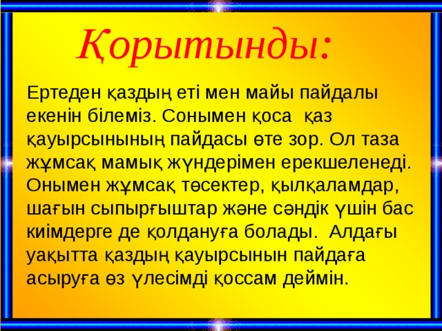 Қорытынды: Ертеден қаздың еті мен майы пайдалы екенін білеміз. Сонымен қоса қаз қауырсынының пайдасы өте зор. Ол таза жұмсақ мамық жүндерімен ерекшеленеді. Онымен жұмсақ төсектер, қылқаламдар, шағын сыпырғыштар және сәндік үшін бас киімдерге де қолдануға болады. Алдағы уақытта қаздың қауырсынын пайдаға асыруға өз үлесімді қоссам деймін.