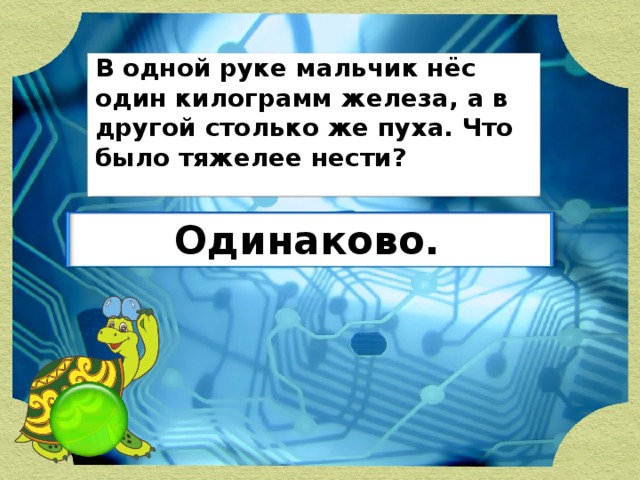 В одной руке мальчик нёс один килограмм железа, а в другой столько же пуха. Что было тяжелее нести? Одинаково.