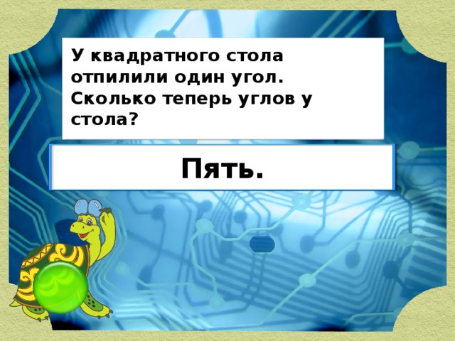 У квадратного стола отпилили один угол. Сколько теперь углов у стола? Пять.