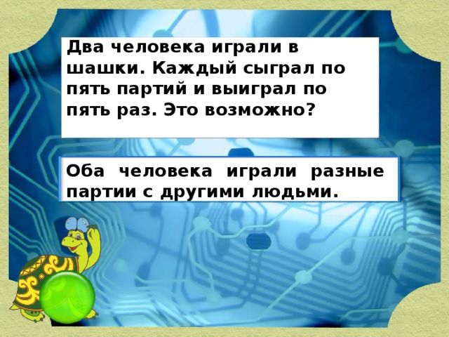 Два человека играли в шашки. Каждый сыграл по пять партий и выиграл по пять раз. Это возможно? Оба человека играли разные партии с другими людьми.